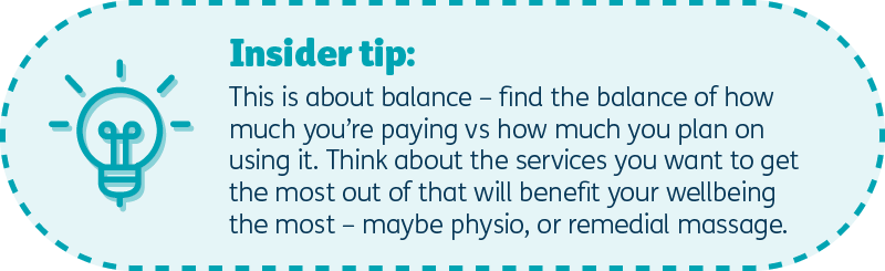 Insider tip: This is about balance – find the balance of how much you’re paying vs how much you plan on using it – think about the services you want to get the most out of that will benefit your wellbeing the most – that could be physio or maybe remedial massage.